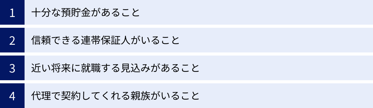 十分な預貯金があること、信頼できる連帯保証人がいること、近い将来に就職する見込みがあること、代理で契約してくれる親族がいること