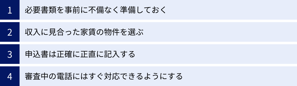 必要書類を事前に不備なく準備しておく、収入に見合った家賃の物件を選ぶ、申込書は正確に正直に記入する、審査中の電話にはすぐ対応できるようにする