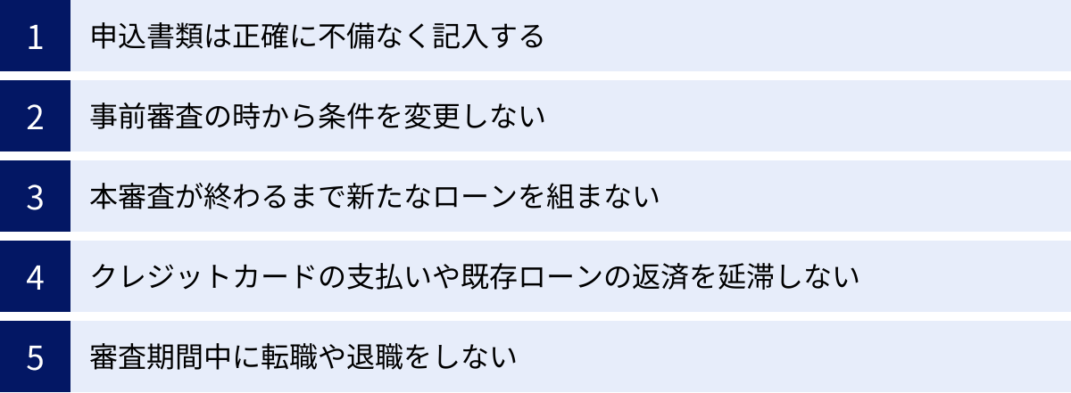 申込書類は正確に不備なく記入する、事前審査の時から条件を変更しない、本審査が終わるまで新たなローンを組まない、クレジットカードの支払いや既存ローンの返済を延滞しない、審査期間中に転職や退職をしない