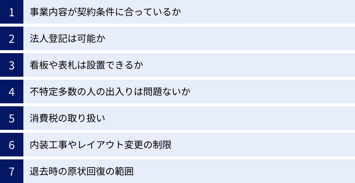 事業内容が契約条件に合っているか、法人登記は可能か、看板や表札は設置できるか、不特定多数の人の出入りは問題ないか、消費税の取り扱い、内装工事やレイアウト変更の制限、退去時の原状回復の範囲