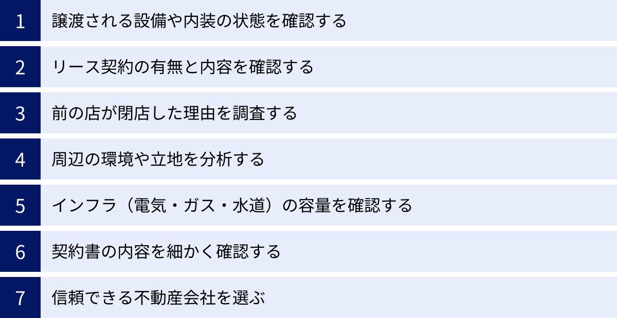 譲渡される設備や内装の状態を確認する、リース契約の有無と内容を確認する、前の店が閉店した理由を調査する、周辺の環境や立地を分析する、インフラ（電気・ガス・水道）の容量を確認する、契約書の内容を細かく確認する、信頼できる不動産会社を選ぶ
