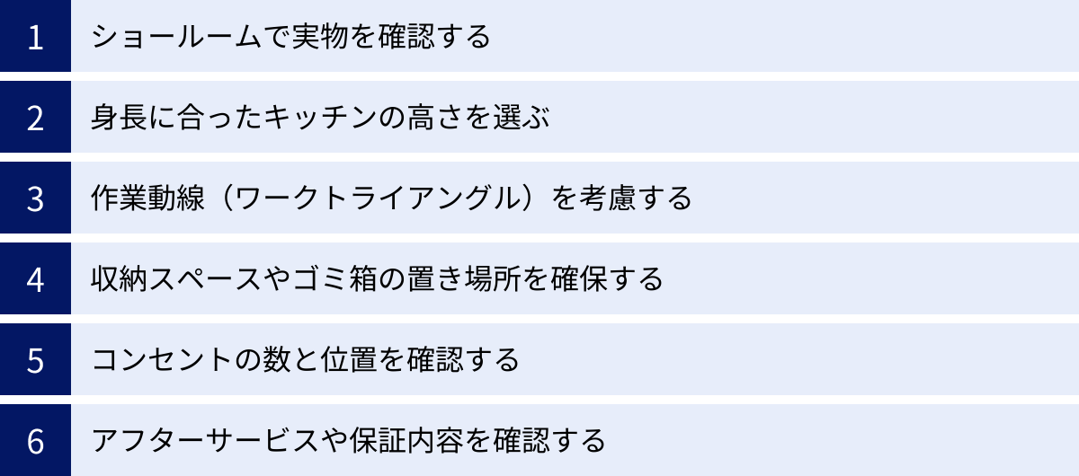 ショールームで実物を確認する、身長に合ったキッチンの高さを選ぶ、作業動線（ワークトライアングル）を考慮する、収納スペースやゴミ箱の置き場所を確保する、コンセントの数と位置を確認する、アフターサービスや保証内容を確認する