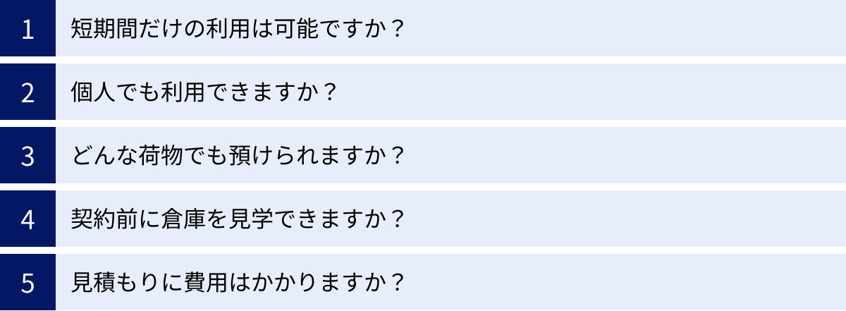 短期間だけの利用は可能ですか？、個人でも利用できますか？、どんな荷物でも預けられますか？、契約前に倉庫を見学できますか？、見積もりに費用はかかりますか？