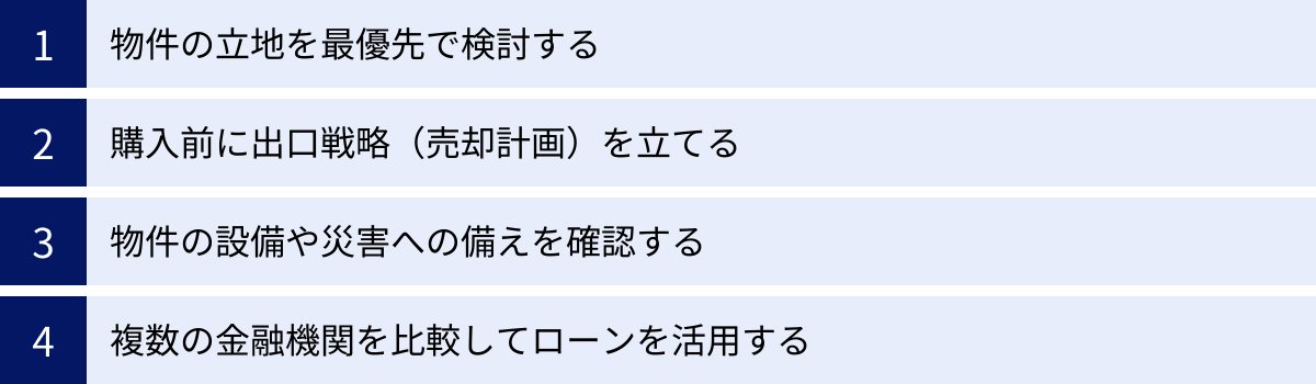 物件の立地を最優先で検討する、購入前に出口戦略（売却計画）を立てる、物件の設備や災害への備えを確認する、複数の金融機関を比較してローンを活用する