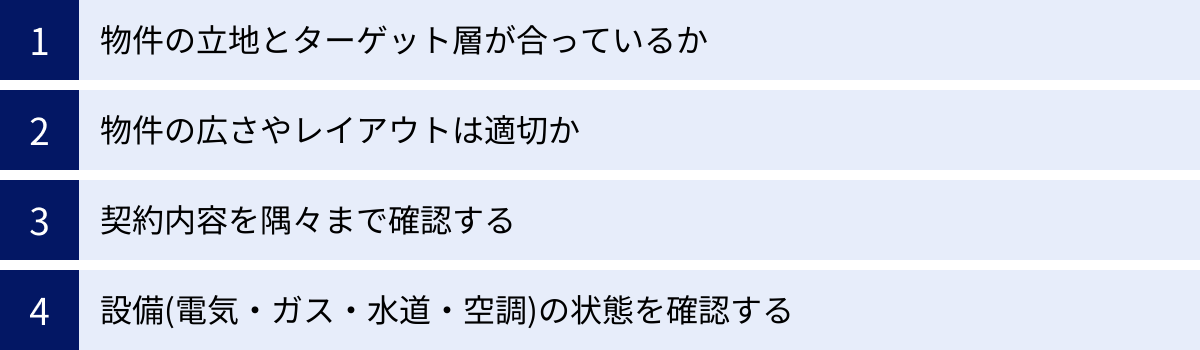 物件の立地とターゲット層が合っているか、物件の広さやレイアウトは適切か、契約内容を隅々まで確認する、設備(電気・ガス・水道・空調)の状態を確認する