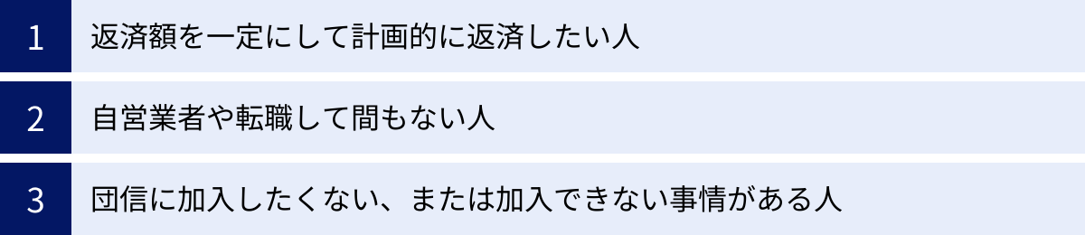 返済額を一定にして計画的に返済したい人、自営業者や転職して間もない人、団信に加入したくない、または加入できない事情がある人