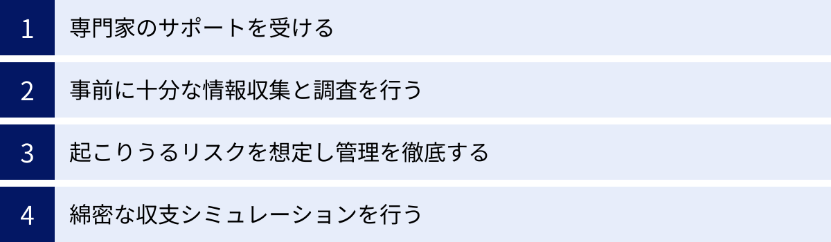 専門家のサポートを受ける、事前に十分な情報収集と調査を行う、起こりうるリスクを想定し管理を徹底する、綿密な収支シミュレーションを行う