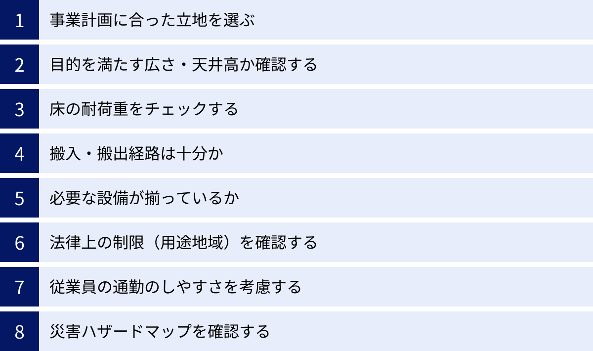 事業計画に合った立地を選ぶ、目的を満たす広さ・天井高か確認する、床の耐荷重をチェックする、搬入・搬出経路は十分か、必要な設備が揃っているか、法律上の制限（用途地域）を確認する、従業員の通勤のしやすさを考慮する、災害ハザードマップを確認する