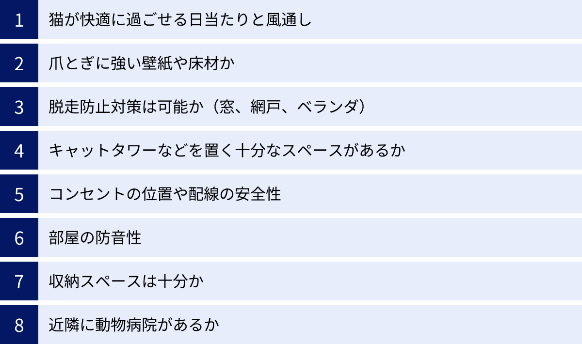 猫が快適に過ごせる日当たりと風通し、爪とぎに強い壁紙や床材か、脱走防止対策は可能か（窓、網戸、ベランダ）、キャットタワーなどを置く十分なスペースがあるか、コンセントの位置や配線の安全性、部屋の防音性、収納スペースは十分か、近隣に動物病院があるか