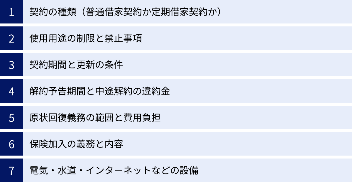 契約の種類（普通借家契約か定期借家契約か）、使用用途の制限と禁止事項、契約期間と更新の条件、解約予告期間と中途解約の違約金、原状回復義務の範囲と費用負担、保険加入の義務と内容、電気・水道・インターネットなどの設備