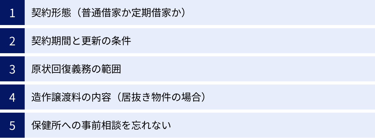 契約形態（普通借家か定期借家か）、契約期間と更新の条件、原状回復義務の範囲、造作譲渡料の内容（居抜き物件の場合）、保健所への事前相談を忘れない