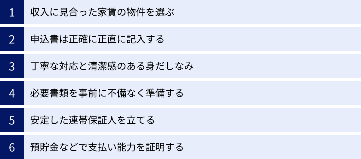 収入に見合った家賃の物件を選ぶ、申込書は正確に正直に記入する、丁寧な対応と清潔感のある身だしなみ、必要書類を事前に不備なく準備する、安定した連帯保証人を立てる、預貯金などで支払い能力を証明する