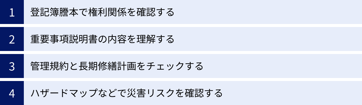 登記簿謄本で権利関係を確認する、重要事項説明書の内容を理解する、管理規約と長期修繕計画をチェックする、ハザードマップなどで災害リスクを確認する
