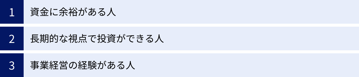資金に余裕がある人、長期的な視点で投資ができる人、事業経営の経験がある人