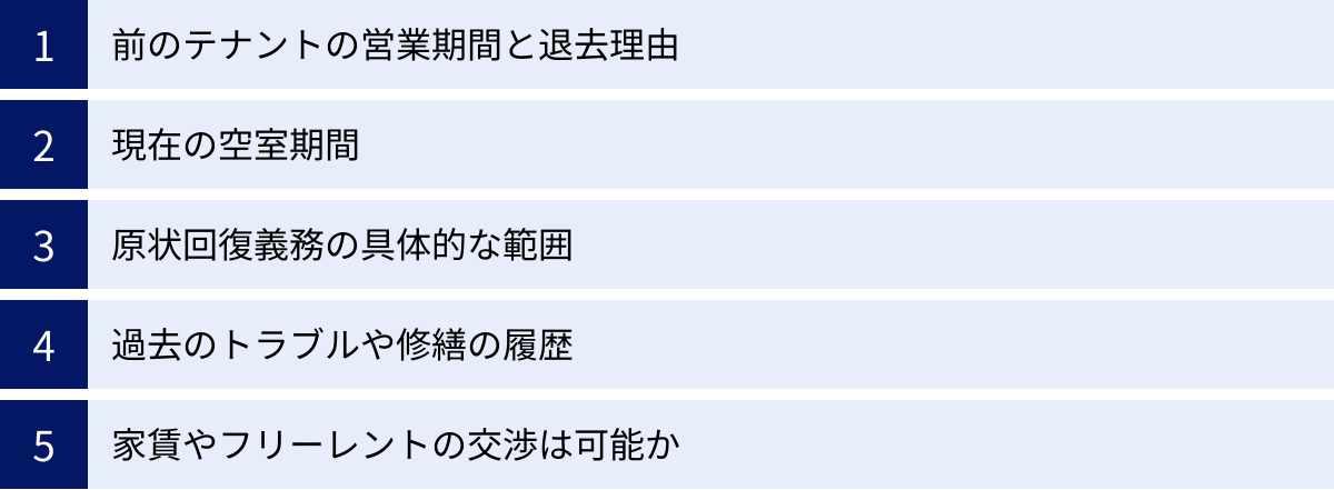 前のテナントの営業期間と退去理由、現在の空室期間、原状回復義務の具体的な範囲、過去のトラブルや修繕の履歴、家賃やフリーレントの交渉は可能か
