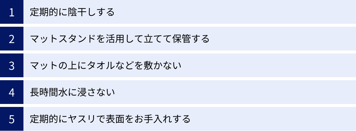 定期的に陰干しする、マットスタンドを活用して立てて保管する、マットの上にタオルなどを敷かない、長時間水に浸さない、定期的にヤスリで表面をお手入れする