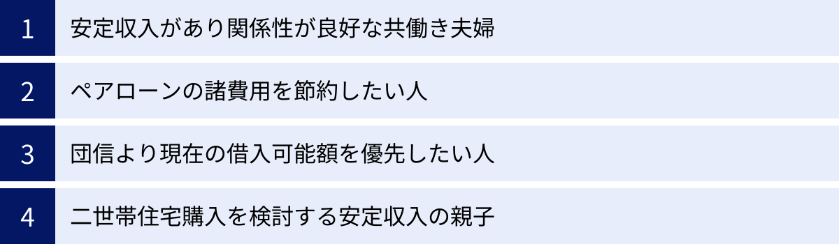安定収入があり関係性が良好な共働き夫婦、ペアローンの諸費用を節約したい人、団信より現在の借入可能額を優先したい人、二世帯住宅購入を検討する安定収入の親子