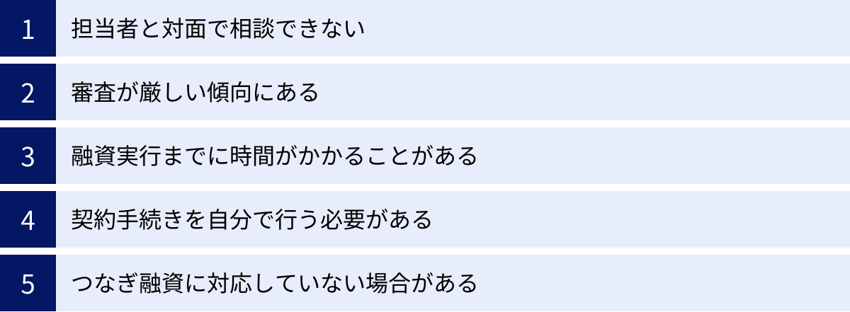 担当者と対面で相談できない、審査が厳しい傾向にある、融資実行までに時間がかかることがある、契約手続きを自分で行う必要がある、つなぎ融資に対応していない場合がある
