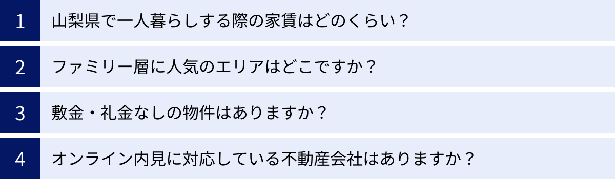 山梨県で一人暮らしする際の家賃はどのくらい？、ファミリー層に人気のエリアはどこですか？、敷金・礼金なしの物件はありますか？、オンライン内見に対応している不動産会社はありますか？