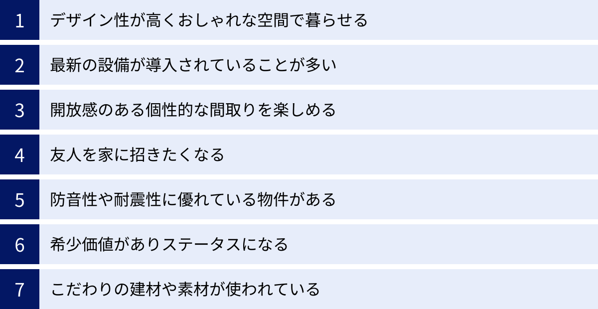 デザイン性が高くおしゃれな空間で暮らせる、最新の設備が導入されていることが多い、開放感のある個性的な間取りを楽しめる、友人を家に招きたくなる、防音性や耐震性に優れている物件がある、希少価値がありステータスになる、こだわりの建材や素材が使われている