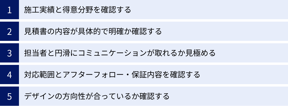 施工実績と得意分野を確認する、見積書の内容が具体的で明確か確認する、担当者と円滑にコミュニケーションが取れるか見極める、対応範囲とアフターフォロー・保証内容を確認する、デザインの方向性が合っているか確認する
