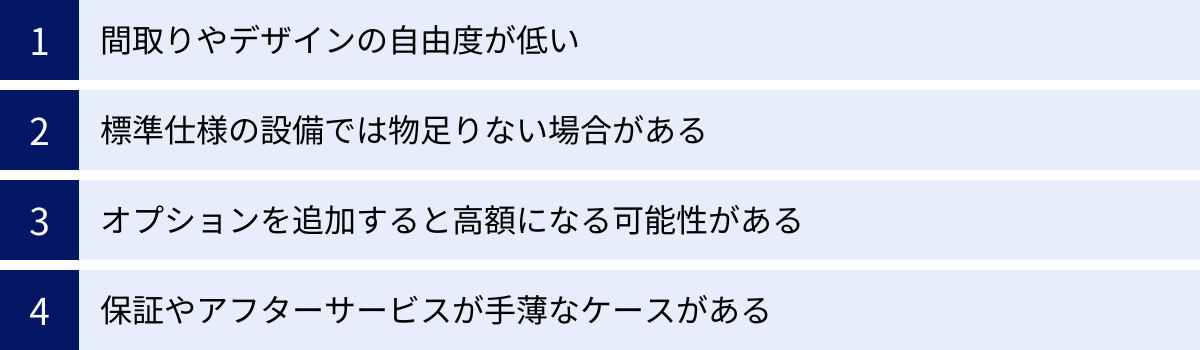 間取りやデザインの自由度が低い、標準仕様の設備では物足りない場合がある、オプションを追加すると高額になる可能性がある、保証やアフターサービスが手薄なケースがある
