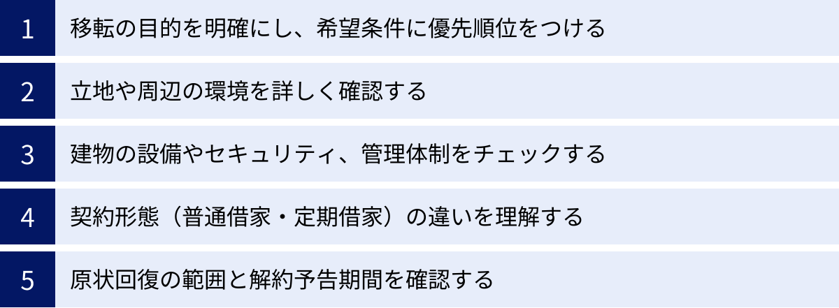 移転の目的を明確にし、希望条件に優先順位をつける、立地や周辺の環境を詳しく確認する、建物の設備やセキュリティ、管理体制をチェックする、契約形態（普通借家・定期借家）の違いを理解する、原状回復の範囲と解約予告期間を確認する