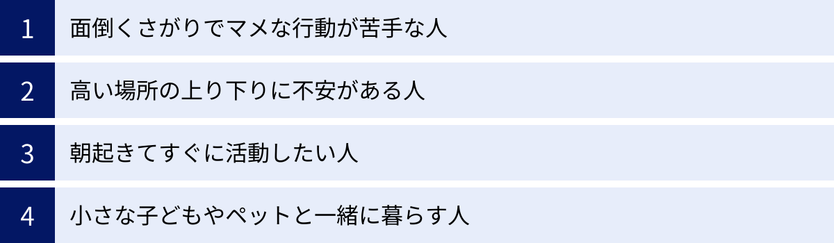 面倒くさがりでマメな行動が苦手な人、高い場所の上り下りに不安がある人、朝起きてすぐに活動したい人、小さな子どもやペットと一緒に暮らす人
