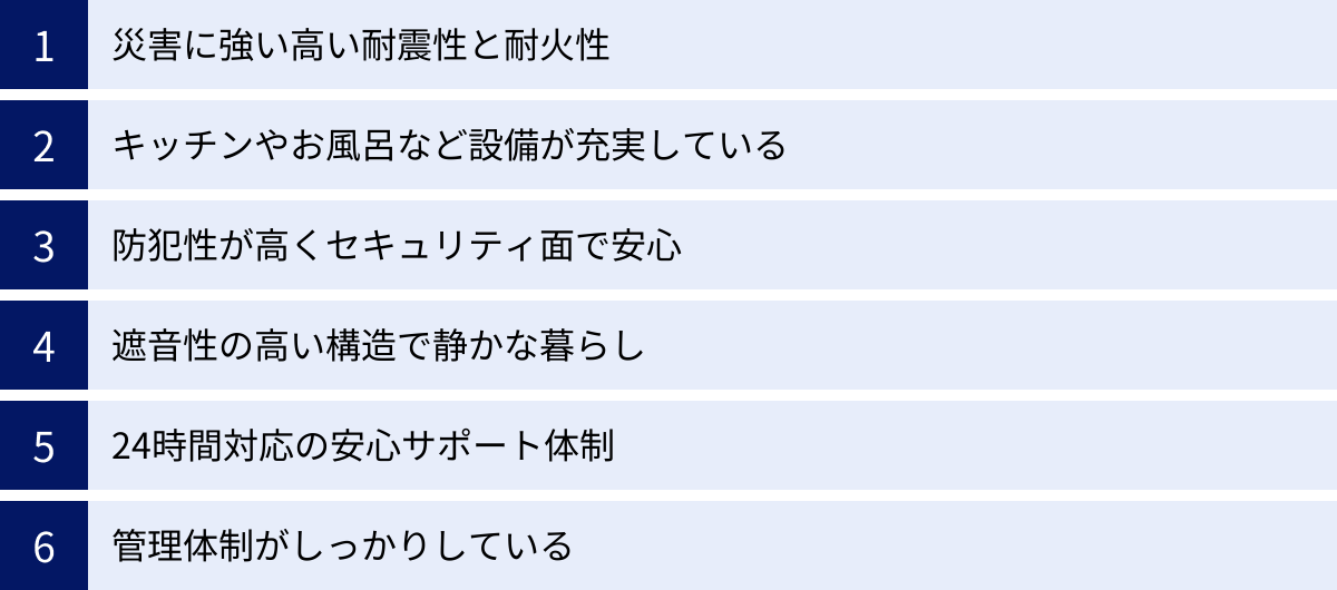 災害に強い高い耐震性と耐火性、キッチンやお風呂など設備が充実している、防犯性が高くセキュリティ面で安心、遮音性の高い構造で静かな暮らし、24時間対応の安心サポート体制、管理体制がしっかりしている