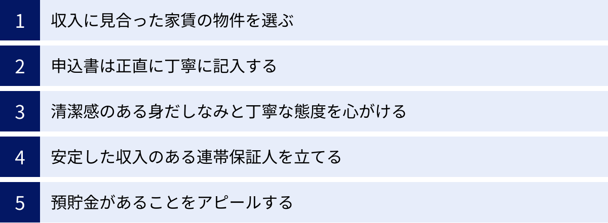収入に見合った家賃の物件を選ぶ、申込書は正直に丁寧に記入する、清潔感のある身だしなみと丁寧な態度を心がける、安定した収入のある連帯保証人を立てる、預貯金があることをアピールする