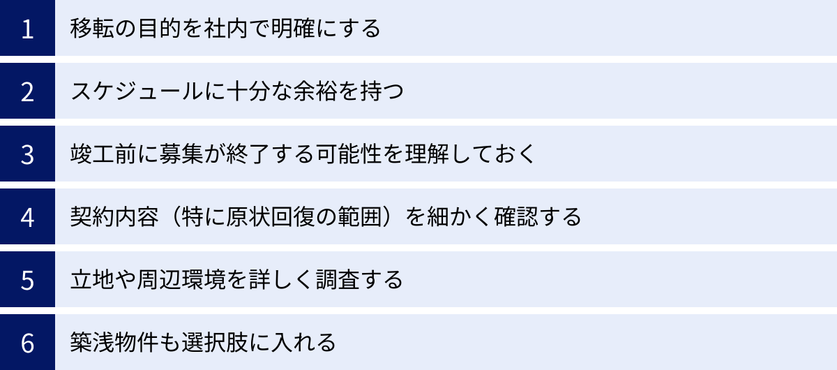 移転の目的を社内で明確にする、スケジュールに十分な余裕を持つ、竣工前に募集が終了する可能性を理解しておく、契約内容（特に原状回復の範囲）を細かく確認する、立地や周辺環境を詳しく調査する、築浅物件も選択肢に入れる