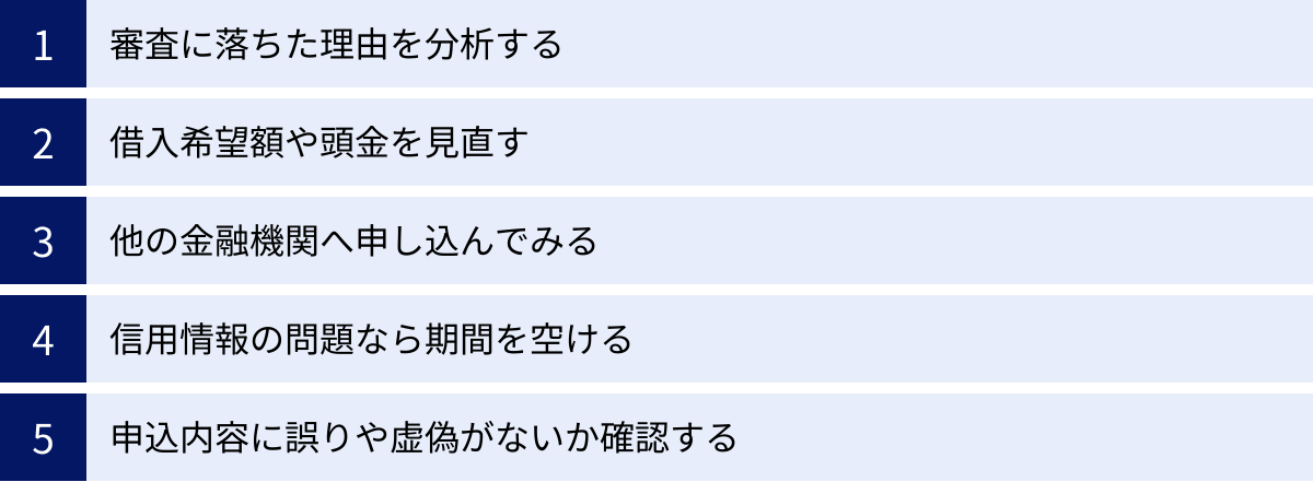 審査に落ちた理由を分析する、借入希望額や頭金を見直す、他の金融機関へ申し込んでみる、信用情報の問題なら期間を空ける、申込内容に誤りや虚偽がないか確認する