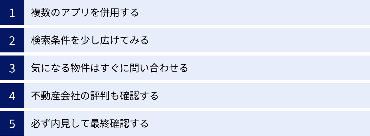 複数のアプリを併用する、検索条件を少し広げてみる、気になる物件はすぐに問い合わせる、不動産会社の評判も確認する、必ず内見して最終確認する